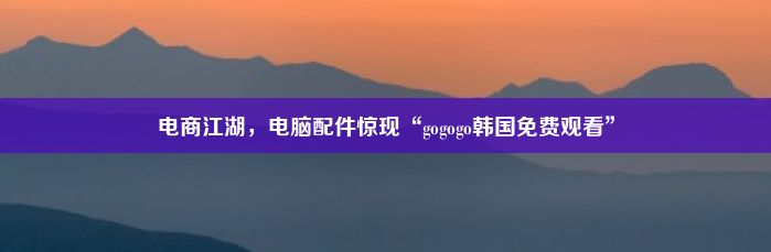 电商江湖，电脑配件惊现“gogogo韩国免费观看”